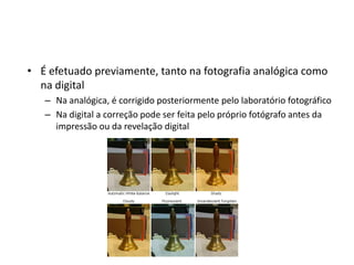 É efetuado previamente, tanto na fotografia analógica como na digitalNa analógica, é corrigido posteriormente pelo laboratório fotográficoNa digital a correção pode ser feita pelo próprio fotógrafo antes da impressão ou da revelação digital