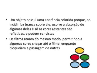Um objeto possui uma aparência colorida porque, ao incidir luz branca sobre ele, ocorre a absorção de algumas delas e só as cores restantes são refletidas, e podem ser vistasOs filtros atuam do mesmo modo, permitindo a algumas cores chegar até o filme, enquanto bloqueiam a passagem de outras