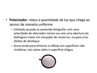 Polarizador: reduz a quantidade de luz que chega ao sensor de maneira uniformeUtilizado quando se pretende fotografar com uma velocidade de obturador menor ou com uma abertura do diafragma maior em situações de muita luz, ou para criar efeitos de desfoqueServe ainda para eliminar o reflexo em superfícies não metálicas, tais como vidro e superfície d’água