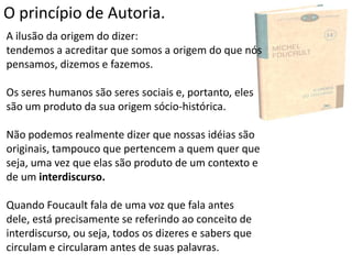 O princípio de Autoria.
A ilusão da origem do dizer:
tendemos a acreditar que somos a origem do que nós
pensamos, dizemos e fazemos.

Os seres humanos são seres sociais e, portanto, eles
são um produto da sua origem sócio-histórica.

Não podemos realmente dizer que nossas idéias são
originais, tampouco que pertencem a quem quer que
seja, uma vez que elas são produto de um contexto e
de um interdiscurso.

Quando Foucault fala de uma voz que fala antes
dele, está precisamente se referindo ao conceito de
interdiscurso, ou seja, todos os dizeres e sabers que
circulam e circularam antes de suas palavras.
 