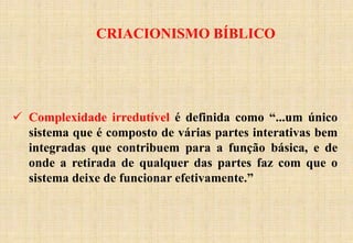 CRIACIONISMO BÍBLICO
 Complexidade irredutível é definida como “...um único
sistema que é composto de várias partes interativas bem
integradas que contribuem para a função básica, e de
onde a retirada de qualquer das partes faz com que o
sistema deixe de funcionar efetivamente.”
 
