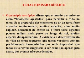CRIACIONISMO BÍBLICO
 O princípio antrópico afirma que o mundo e o universo
estão “finamente ajustados” para permitir a vida na
terra. Se a proporção dos elementos no ar da terra fosse
alterada minimamente, muitas espécies, com muita
rapidez, deixariam de existir. Se a terra fosse algumas
poucas milhas mais perto ou longe do sol, muitas
espécies desapareceriam. A existência e desenvolvimento
da vida na terra requerem que tantas variáveis estejam
perfeitamente harmonizadas que seria impossível que
todas as variáveis chegassem a ser como são apenas pelo
acaso, por eventos não-coordenados.
 