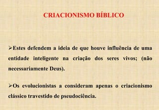 CRIACIONISMO BÍBLICO
Estes defendem a ideia de que houve influência de uma
entidade inteligente na criação dos seres vivos; (não
necessariamente Deus).
Os evolucionistas a consideram apenas o criacionismo
clássico travestido de pseudociência.
 