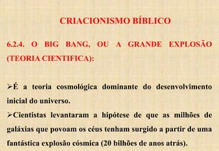 CRIACIONISMO BÍBLICO
6.2.4. O BIG BANG, OU A GRANDE EXPLOSÃO
(TEORIA CIENTIFICA):
É a teoria cosmológica dominante do desenvolvimento
inicial do universo.
Cientistas levantaram a hipótese de que as milhões de
galáxias que povoam os céus tenham surgido a partir de uma
fantástica explosão cósmica (20 bilhões de anos atrás).
 