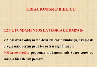 CRIACIONISMO BÍBLICO
6.2.4.1. FUNDAMENTOS DA TEORIA DE DARWIN
A palavra evolução = é definida como mudança, estagio de
progressão, porém pode ter outros significados:
Microevolução: pequenas mudanças, tais como cores ou
como o bico de um pássaro.
 