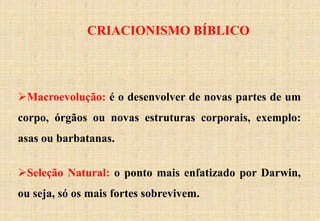 CRIACIONISMO BÍBLICO
Macroevolução: é o desenvolver de novas partes de um
corpo, órgãos ou novas estruturas corporais, exemplo:
asas ou barbatanas.
Seleção Natural: o ponto mais enfatizado por Darwin,
ou seja, só os mais fortes sobrevivem.
 