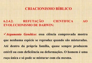 CRIACIONISMO BÍBLICO
6.2.4.2. REFUTAÇÃO CIENTIFICA AO
EVOLUCIONISMO DE DARWIN:
Argumento Genético: essa ciência comprovada mostra
que nenhuma espécie se reproduz quando são misturadas.
Até dentro da própria família, quase sempre produzem
estéril ou com deficiência ou deformações. O homem é uma
raça única e só pode se misturar com ela mesma.
 