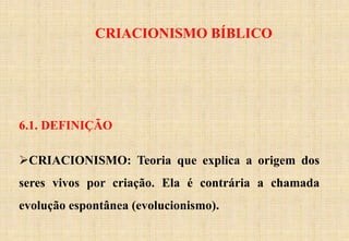 6.1. DEFINIÇÃO
CRIACIONISMO: Teoria que explica a origem dos
seres vivos por criação. Ela é contrária a chamada
evolução espontânea (evolucionismo).
CRIACIONISMO BÍBLICO
 
