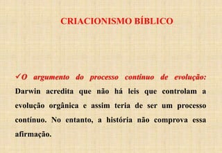 CRIACIONISMO BÍBLICO
O argumento do processo contínuo de evolução:
Darwin acredita que não há leis que controlam a
evolução orgânica e assim teria de ser um processo
contínuo. No entanto, a história não comprova essa
afirmação.
 