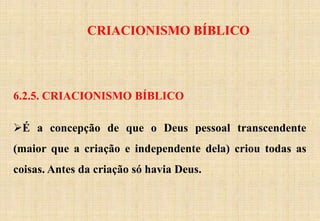CRIACIONISMO BÍBLICO
6.2.5. CRIACIONISMO BÍBLICO
É a concepção de que o Deus pessoal transcendente
(maior que a criação e independente dela) criou todas as
coisas. Antes da criação só havia Deus.
 