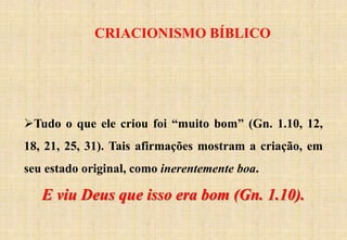 CRIACIONISMO BÍBLICO
Tudo o que ele criou foi “muito bom” (Gn. 1.10, 12,
18, 21, 25, 31). Tais afirmações mostram a criação, em
seu estado original, como inerentemente boa.
E viu Deus que isso era bom (Gn. 1.10).
 