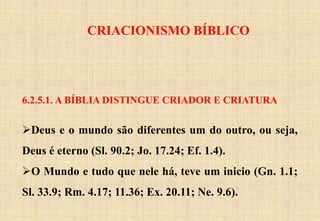 CRIACIONISMO BÍBLICO
6.2.5.1. A BÍBLIA DISTINGUE CRIADOR E CRIATURA
Deus e o mundo são diferentes um do outro, ou seja,
Deus é eterno (Sl. 90.2; Jo. 17.24; Ef. 1.4).
O Mundo e tudo que nele há, teve um inicio (Gn. 1.1;
Sl. 33.9; Rm. 4.17; 11.36; Ex. 20.11; Ne. 9.6).
 