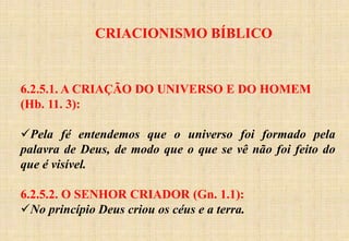 CRIACIONISMO BÍBLICO
6.2.5.1. A CRIAÇÃO DO UNIVERSO E DO HOMEM
(Hb. 11. 3):
Pela fé entendemos que o universo foi formado pela
palavra de Deus, de modo que o que se vê não foi feito do
que é visível.
6.2.5.2. O SENHOR CRIADOR (Gn. 1.1):
No princípio Deus criou os céus e a terra.
 