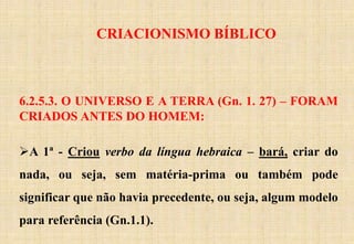 CRIACIONISMO BÍBLICO
6.2.5.3. O UNIVERSO E A TERRA (Gn. 1. 27) – FORAM
CRIADOS ANTES DO HOMEM:
A 1ª - Criou verbo da língua hebraica – bará, criar do
nada, ou seja, sem matéria-prima ou também pode
significar que não havia precedente, ou seja, algum modelo
para referência (Gn.1.1).
 