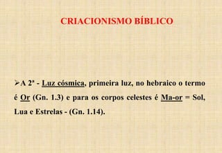 CRIACIONISMO BÍBLICO
A 2ª - Luz cósmica, primeira luz, no hebraico o termo
é Or (Gn. 1.3) e para os corpos celestes é Ma-or = Sol,
Lua e Estrelas - (Gn. 1.14).
 