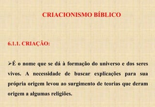 CRIACIONISMO BÍBLICO
6.1.1. CRIAÇÃO:
É o nome que se dá à formação do universo e dos seres
vivos. A necessidade de buscar explicações para sua
própria origem levou ao surgimento de teorias que deram
origem a algumas religiões.
 