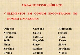 CRIACIONISMO BÍBLICO
 ELEMENTOS EM COMUM ENCONTRADOS NO
HOMEM E NO BARRO:
Oxigênio Carbono Hidrogénio
Nitrogênio Cálcio Fósforo
Enxofre Potássio Cloro
Sódio Magnésio Ferro
Flúor Zinco Silício
Zircônio Rubídio Estrôncio
Bromo Chumbo Nióbio
 