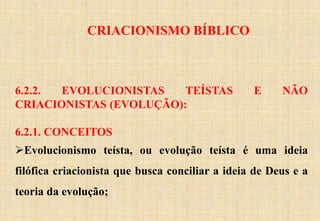 CRIACIONISMO BÍBLICO
6.2.2. EVOLUCIONISTAS TEÍSTAS E NÃO
CRIACIONISTAS (EVOLUÇÃO):
6.2.1. CONCEITOS
Evolucionismo teísta, ou evolução teísta é uma ideia
filófica criacionista que busca conciliar a ideia de Deus e a
teoria da evolução;
 