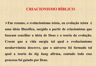 CRIACIONISMO BÍBLICO
Em resumo, o evolucionismo teísta, ou evolução teísta é
uma ideia filosófica, surgida a partir de criacionistas que
buscam conciliar a ideia de Deus e a teoria da evolução.
Creem que a vida surgiu tal qual o evolucionismo
neodarwinista descreve, que o universo foi formado tal
qual a teoria do big bang afirma, contudo todo esse
processo foi guiado por Deus.
 