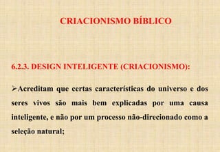 CRIACIONISMO BÍBLICO
6.2.3. DESIGN INTELIGENTE (CRIACIONISMO):
Acreditam que certas características do universo e dos
seres vivos são mais bem explicadas por uma causa
inteligente, e não por um processo não-direcionado como a
seleção natural;
 