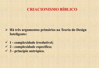 CRIACIONISMO BÍBLICO
 Há três argumentos primários na Teoria do Design
Inteligente:
 1 - complexidade irredutível;
 2 - complexidade específica;
 3 - princípio antrópico.
 
