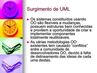 Surgimento de UML

 Os sistemas constituídos usando
 OO são flexíveis a mudanças,
 possuem estruturas bem conhecidas
 e provêem a oportunidade de criar e
 implementar componentes
 totalmente reutilizáveis.
 As várias metodologias OO
 existentes tem causado “conflitos”
 entre a comunidade de
 desenvolvedores OO, devido à falta
 de delineamento das ideias de cada
 uma destas.
 