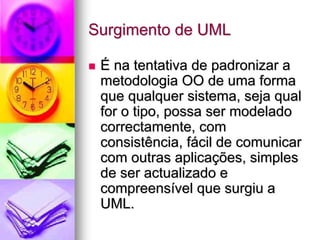 Surgimento de UML

 É na tentativa de padronizar a
 metodologia OO de uma forma
 que qualquer sistema, seja qual
 for o tipo, possa ser modelado
 correctamente, com
 consistência, fácil de comunicar
 com outras aplicações, simples
 de ser actualizado e
 compreensível que surgiu a
 UML.
 
