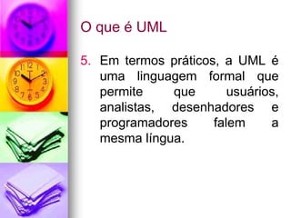 O que é UML

5. Em termos práticos, a UML é
   uma linguagem formal que
   permite    que       usuários,
   analistas, desenhadores e
   programadores     falem     a
   mesma língua.
 