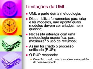 Limitações da UML
 UML é parte duma metodologia;
 Disponibiliza ferramentas para criar
 e ler modelos, não aponta quais
 modelos devem ser criados, nem
 quando;
 Necessita interagir com uma
 metodologia especifica, para
 maximizar o uso de recursos;
 Assim foi criado o processo
 unificado (RUP);
 O RUP responde:
   Quem faz, o quê, como e estabelece um padrão
   de desenvolvimento.
 