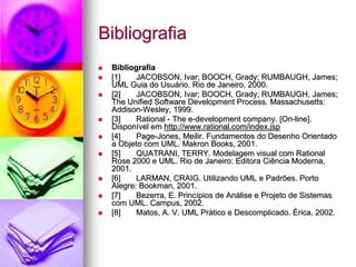 Bibliografia
 Bibliografia
 [1]    JACOBSON, Ivar; BOOCH, Grady; RUMBAUGH, James;
 UML Guia do Usuário. Rio de Janeiro, 2000.
 [2]    JACOBSON, Ivar; BOOCH, Grady; RUMBAUGH, James;
 The Unified Software Development Process. Massachusetts:
 Addison-Wesley, 1999.
 [3]    Rational - The e-development company. [On-line].
 Disponível em http://www.rational.com/index.jsp
 [4]    Page-Jones, Meilir. Fundamentos do Desenho Orientado
 a Objeto com UML. Makron Books, 2001.
 [5]    QUATRANI, TERRY. Modelagem visual com Rational
 Rose 2000 e UML. Rio de Janeiro: Editora Ciência Moderna,
 2001.
 [6]    LARMAN, CRAIG. Utilizando UML e Padrões. Porto
 Alegre: Bookman, 2001.
 [7]    Bezerra, E. Princípios de Análise e Projeto de Sistemas
 com UML. Campus, 2002.
 [8]    Matos, A. V. UML Prático e Descomplicado. Érica, 2002.
 