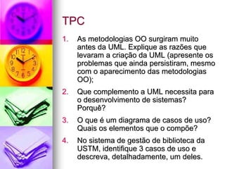 TPC
1.   As metodologias OO surgiram muito
     antes da UML. Explique as razões que
     levaram a criação da UML (apresente os
     problemas que ainda persistiram, mesmo
     com o aparecimento das metodologias
     OO);
2.   Que complemento a UML necessita para
     o desenvolvimento de sistemas?
     Porquê?
3.   O que é um diagrama de casos de uso?
     Quais os elementos que o compõe?
4.   No sistema de gestão de biblioteca da
     USTM, identifique 3 casos de uso e
     descreva, detalhadamente, um deles.
 