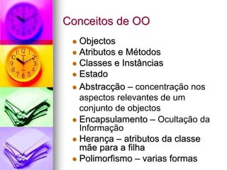 Conceitos de OO
  Objectos
  Atributos e Métodos
  Classes e Instâncias
  Estado
  Abstracção – concentração nos
  aspectos relevantes de um
  conjunto de objectos
  Encapsulamento – Ocultação da
  Informação
  Herança – atributos da classe
  mãe para a filha
  Polimorfismo – varias formas
 