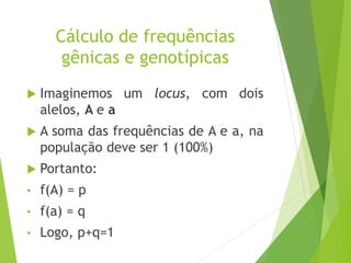 Cálculo de frequências
gênicas e genotípicas
 Imaginemos um locus, com dois
alelos, A e a
 A soma das frequências de A e a, na
população deve ser 1 (100%)
 Portanto:
• f(A) = p
• f(a) = q
• Logo, p+q=1
 