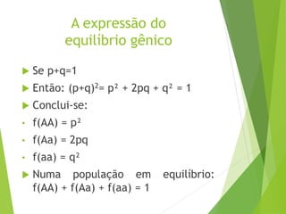 A expressão do
equilíbrio gênico
 Se p+q=1
 Então: (p+q)2= p² + 2pq + q² = 1
 Conclui-se:
• f(AA) = p²
• f(Aa) = 2pq
• f(aa) = q²
 Numa população em equilíbrio:
f(AA) + f(Aa) + f(aa) = 1
 