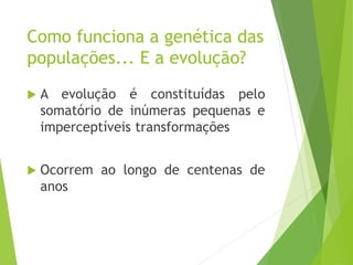 Como funciona a genética das
populações... E a evolução?
 A evolução é constituídas pelo
somatório de inúmeras pequenas e
imperceptíveis transformações
 Ocorrem ao longo de centenas de
anos
 