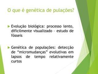 O que é genética de pulações?
 Evolução biológica: processo lento,
dificilmente visualizado – estudo de
fósseis
 Genética de populações: detecção
de “micromudanças” evolutivas em
lapsos de tempo relativamente
curtos
 