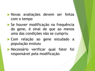  Novas avaliações devem ser feitas
com o tempo
 Se houver modificação na frequência
do gene, é sinal de que ao menos
uma das condições não se cumpriu
 Com relação ao gene estudado a
população evoluiu
 Necessário verificar qual fator foi
responsável pela modificação
 