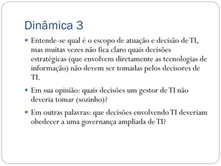 Dinâmica 3
 Entende-se qual é o escopo de atuação e decisão de TI,
  mas muitas vezes não fica claro quais decisões
  estratégicas (que envolvem diretamente as tecnologias de
  informação) não devem ser tomadas pelos decisores de
  TI.
 Em sua opinião: quais decisões um gestor de TI não
  deveria tomar (sozinho)?
 Em outras palavras: que decisões envolvendo TI deveriam
  obedecer a uma governança ampliada de TI?
 