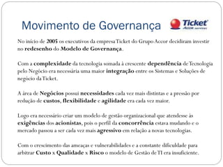 Movimento de Governança
No início de 2005 os executivos da empresa Ticket do Grupo Accor decidiram investir
no redesenho do Modelo de Governança.

Com a complexidade da tecnologia somada à crescente dependência de Tecnologia
pelo Negócio era necessária uma maior integração entre os Sistemas e Soluções de
negócio da Ticket.

A área de Negócios possui necessidades cada vez mais distintas e a pressão por
redução de custos, flexibilidade e agilidade era cada vez maior.

Logo era necessário criar um modelo de gestão organizacional que atendesse às
exigências dos acionistas, pois o perfil da concorrência estava mudando e o
mercado passou a ser cada vez mais agressivo em relação a novas tecnologias.

Com o crescimento das ameaças e vulnerabilidades e a constante dificuldade para
arbitrar Custo x Qualidade x Risco o modelo de Gestão de TI era insuficiente.
 