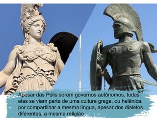 Apesar das Pólis serem governos autônomos, todas
elas se viam parte de uma cultura grega, ou helênica,
por compartilhar a mesma língua, apesar dos dialetos
diferentes, a mesma religião
 
