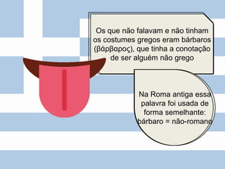 Os que não falavam e não tinham
os costumes gregos eram bárbaros
(βάρβαρος), que tinha a conotação
de ser alguém não grego
Na Roma antiga essa
palavra foi usada de
forma semelhante:
bárbaro = não-romano
 