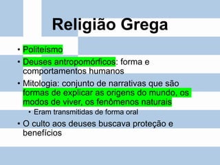 Religião Grega
• Politeísmo
• Deuses antropomórficos: forma e
comportamentos humanos
• Mitologia: conjunto de narrativas que são
formas de explicar as origens do mundo, os
modos de viver, os fenômenos naturais
• Eram transmitidas de forma oral
• O culto aos deuses buscava proteção e
benefícios
 