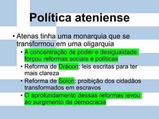 Política ateniense
• Atenas tinha uma monarquia que se
transformou em uma oligarquia
• A concentração de poder e desigualdade
forçou reformas sociais e políticas
• Reforma de Drácon: leis escritas para ter
mais clareza
• Reforma de Solon: proibição dos cidadãos
transformados em escravos
• O aprofundamento dessas reformas levou
ao surgimento da democracia
 
