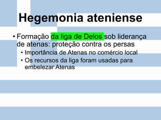 Hegemonia ateniense
• Formação da liga de Delos sob liderança
de atenas: proteção contra os persas
• Importância de Atenas no comércio local
• Os recursos da liga foram usadas para
embelezar Atenas
 
