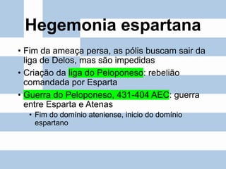 Hegemonia espartana
• Fim da ameaça persa, as pólis buscam sair da
liga de Delos, mas são impedidas
• Criação da liga do Peloponeso: rebelião
comandada por Esparta
• Guerra do Peloponeso, 431-404 AEC: guerra
entre Esparta e Atenas
• Fim do domínio ateniense, inicio do domínio
espartano
 