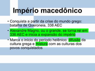 Império macedônico
• Conquista a partir da crise do mundo grego:
batalha de Queroneia, 338 AEC
• Alexandre Magno, ou o grande, se torna rei em
336 AEC e inicia a expansão do império
• Marca o início do período helênico: difusão da
cultura grega e mistura com as culturas dos
povos conquistados
 