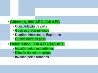 • Clássico, 500 AEC-338 AEC
• Consolidação da pólis
• Guerras greco-pérsicas
• Domínio Ateniense e Espartano
• Guerra entre as pólis
• Helenístico, 338 AEC-146 AEC
• Invasão pelos macedônios
• Difusão da cultura grega
• Invasão pelos romanos
 