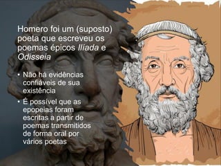 Homero foi um (suposto)
poeta que escreveu os
poemas épicos Ilíada e
Odisseia
• Não há evidências
confiáveis de sua
existência
• É possível que as
epopeias foram
escritas a partir de
poemas transmitidos
de forma oral por
vários poetas
 