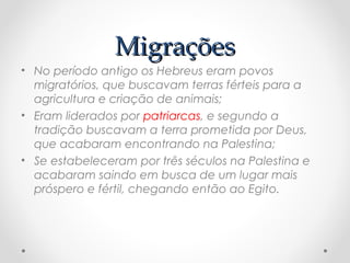 MigraçõesMigrações
• No período antigo os Hebreus eram povos
migratórios, que buscavam terras férteis para a
agricultura e criação de animais;
• Eram liderados por patriarcas, e segundo a
tradição buscavam a terra prometida por Deus,
que acabaram encontrando na Palestina;
• Se estabeleceram por três séculos na Palestina e
acabaram saindo em busca de um lugar mais
próspero e fértil, chegando então ao Egito.
 