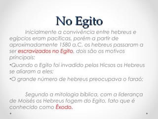 No EgitoNo Egito
Inicialmente a convivência entre hebreus e
egípcios eram pacíficas, porém a partir de
aproximadamente 1580 a.C. os hebreus passaram a
ser escravizados no Egito, dois são os motivos
principais:
•Quando o Egito foi invadido pelos Hicsos os Hebreus
se aliaram a eles;
•O grande número de hebreus preocupava o faraó;
Segundo a mitologia bíblica, com a liderança
de Moisés os Hebreus fogem do Egito, fato que é
conhecido como Êxodo.
 